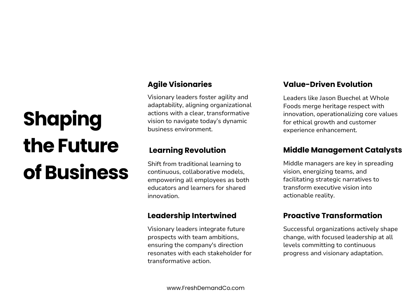 An infographic that says, Shaping the Future of Business Agile Visionaries: Visionary leaders foster agility and adaptability, aligning organizational actions with a clear, transformative vision to navigate today’s dynamic business environment. Learning Revolution: Shift from traditional learning to continuous, collaborative models, empowering all employees as educators and learners for shared innovation. Leadership Intertwined: Visionary leaders integrate prospects with team ambitions, ensuring the company's direction resonates with each stakeholder for transformative action. Value-Driven Evolution: Leaders like Jason Buechel at Whole Foods merge heritage respect with innovation, operationalizing core values for ethical growth and customer experience enhancement. Middle Management Catalysts: Middle managers are vital in spreading vision, energizing teams, and facilitating strategic narratives to transform executive vision into actionable reality. Proactive Transformation: Successful organizations actively shape change with focused leadership at all levels, committing to continuous progress and visionary adaptation.