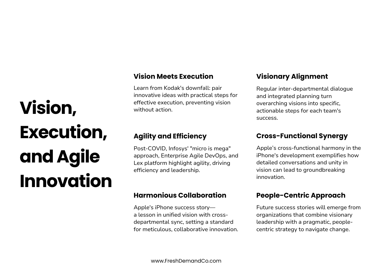 An infographic titled, Vision, Execution, and Agile Innovation Vision Meets Execution: Learn from Kodak's downfall: pair innovative ideas with practical steps for effective execution, preventing vision without action. Agility and Efficiency: Post-COVID, Infosys' "micro is mega" approach, Enterprise Agile DevOps, and Lex platform highlight agility, driving efficiency and leadership. Harmonious Collaboration: Apple's iPhone success story— a lesson in unified vision with cross-departmental sync, setting a standard for meticulous, collaborative innovation. Visionary Alignment: Regular inter-departmental dialogue and integrated planning turn overarching visions into specific, actionable steps for each team's success. Cross-Functional Synergy: Apple’s cross-functional harmony in the iPhone's development exemplifies how detailed conversations and unity in vision can lead to groundbreaking innovation. People-Centric Approach: Future success stories will emerge from organizations that combine visionary leadership with a pragmatic, people-centric strategy to navigate change.