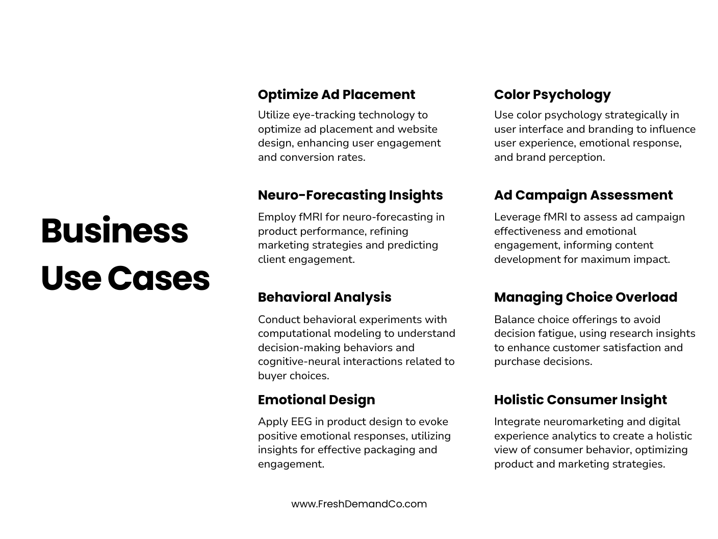 Business Use Cases Optimize Ad Placement Utilize eye-tracking technology to optimize ad placement and website design, enhancing user engagement and conversion rates. Neuro-Forecasting Insights Employ fMRI for neuro-forecasting in product performance, refining marketing strategies and predicting client engagement. Behavioral Analysis Conduct behavioral experiments with computational modeling to understand decision-making behaviors and cognitive-neural interactions related to buyer choices. Emotional Design Apply EEG in product design to evoke positive emotional responses, utilizing insights for effective packaging and engagement. Color Psychology Use color psychology strategically in user interface and branding to influence user experience, emotional response, and brand perception. Ad Campaign Assessment Leverage fMRI to assess ad campaign effectiveness and emotional engagement, informing content development for maximum impact. Managing Choice Overload Balance choice offerings to avoid decision fatigue, using research insights to enhance customer satisfaction and purchase decisions. Holistic Consumer Insight Integrate neuromarketing and digital experience analytics to create a holistic view of consumer behavior, optimizing product and marketing strategies.